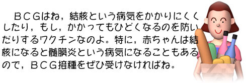 BCGはね,結核という病気をかかりにくくしたり,もし,かかってもひどくなるのを防いだりするワクチンなのよ。特に赤ちゃんは結核になると髄膜炎という病気になることもあるので,BCG接種をぜひ受けなければね。