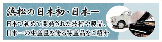 浜松の日本初・日本一 日本で初めて開発された技術や製品、日本一の生産量を誇る特産品をご紹介