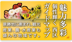魅力多彩 個性輝く 西区ガイドマップ 景勝地に恵まれ、観光産業、農・水産業も盛んな地域です。